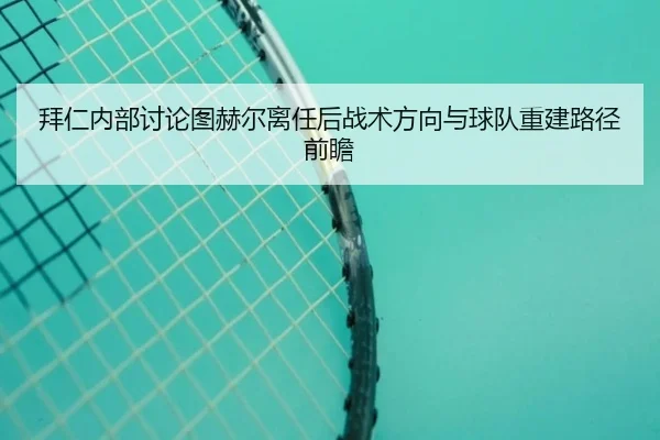 拜仁内部讨论图赫尔离任后战术方向与球队重建路径前瞻