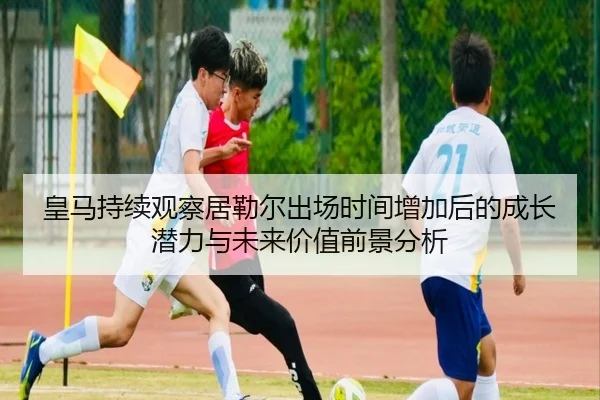 皇马持续观察居勒尔出场时间增加后的成长潜力与未来价值前景分析