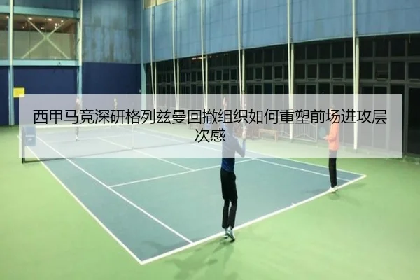 西甲马竞深研格列兹曼回撤组织如何重塑前场进攻层次感